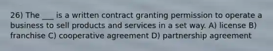 26) The ___ is a written contract granting permission to operate a business to sell products and services in a set way. A) license B) franchise C) cooperative agreement D) partnership agreement