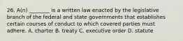 26. A(n) ________ is a written law enacted by the legislative branch of the federal and state governments that establishes certain courses of conduct to which covered parties must adhere. A. charter B. treaty C. executive order D. statute