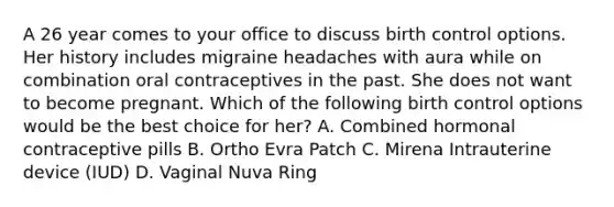 A 26 year comes to your office to discuss birth control options. Her history includes migraine headaches with aura while on combination oral contraceptives in the past. She does not want to become pregnant. Which of the following birth control options would be the best choice for her? A. Combined hormonal contraceptive pills B. Ortho Evra Patch C. Mirena Intrauterine device (IUD) D. Vaginal Nuva Ring