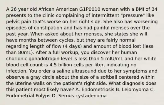 A 26 year old African American G1P0010 woman with a BMI of 34 presents to the clinic complaining of intermittent "pressure" like pelvic pain that's worse on her right side. She also has worsening episodes of constipation and has had painful menses over the past year. When asked about her menses, she states she will have months between cycles, but they are fairly normal regarding length of flow (4 days) and amount of blood lost (<a href='https://www.questionai.com/knowledge/k7BtlYpAMX-less-than' class='anchor-knowledge'>less than</a> 80mL). After a full workup, you discover her human chorionic gonadotropin level is less than 5 mIU/mL and her white blood cell count is 4.5 billion cells per liter, indicating no infection. You order a saline ultrasound due to her symptoms and observe a gray circle about the size of a softball centered within the uterine walls on the patient's right side. What diagnosis does this patient most likely have? A. Endometriosis B. Leiomyoma C. Endometrial Polyps D. Serous cystadenoma