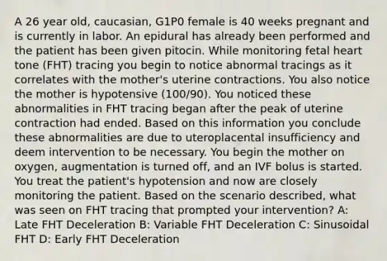 A 26 year old, caucasian, G1P0 female is 40 weeks pregnant and is currently in labor. An epidural has already been performed and the patient has been given pitocin. While monitoring fetal heart tone (FHT) tracing you begin to notice abnormal tracings as it correlates with the mother's uterine contractions. You also notice the mother is hypotensive (100/90). You noticed these abnormalities in FHT tracing began after the peak of uterine contraction had ended. Based on this information you conclude these abnormalities are due to uteroplacental insufficiency and deem intervention to be necessary. You begin the mother on oxygen, augmentation is turned off, and an IVF bolus is started. You treat the patient's hypotension and now are closely monitoring the patient. Based on the scenario described, what was seen on FHT tracing that prompted your intervention? A: Late FHT Deceleration B: Variable FHT Deceleration C: Sinusoidal FHT D: Early FHT Deceleration