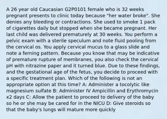 A 26 year old Caucasian G2P0101 female who is 32 weeks pregnant presents to clinic today because "her water broke". She denies any bleeding or contractions. She used to smoke 1 pack of cigarettes daily but stopped when she became pregnant. Her last child was delivered prematurely at 30 weeks. You perform a pelvic exam with a sterile speculum and note fluid pooling from the cervical os. You apply cervical mucus to a glass slide and note a ferning pattern. Because you know that may be indicative of premature rupture of membranes, you also check the cervical pH with nitrazine paper and it turned blue. Due to these findings, and the gestational age of the fetus, you decide to proceed with a specific treatment plan. Which of the following is not an appropriate option at this time? A: Administer a tocolytic like magnesium sulfate B: Administer IV Ampicillin and Erythromycin x2 days C: Allow the patient to proceed to delivery of the baby so he or she may be cared for in the NICU D: Give steroids so that the baby's lungs will mature more quickly