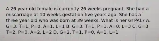 A 26 year old female is currently 26 weeks pregnant. She had a miscarriage at 10 weeks gestation five years ago. She has a three year old who was born at 39 weeks. What is her GTPAL? A. G=3, T=1, P=0, A=1, L=1 B. G=3, T=1, P=1, A=0, L=3 C. G=3, T=2, P=0, A=2, L=2 D. G=2, T=1, P=0, A=1, L=1