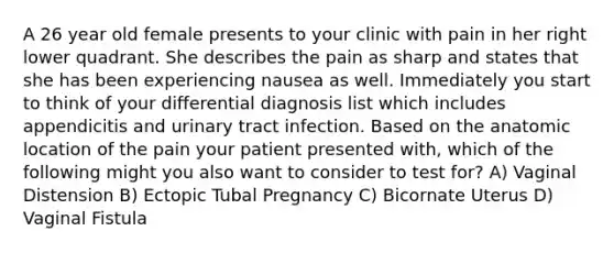 A 26 year old female presents to your clinic with pain in her right lower quadrant. She describes the pain as sharp and states that she has been experiencing nausea as well. Immediately you start to think of your differential diagnosis list which includes appendicitis and urinary tract infection. Based on the anatomic location of the pain your patient presented with, which of the following might you also want to consider to test for? A) Vaginal Distension B) Ectopic Tubal Pregnancy C) Bicornate Uterus D) Vaginal Fistula