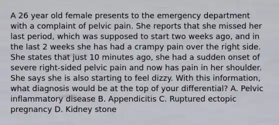 A 26 year old female presents to the emergency department with a complaint of pelvic pain. She reports that she missed her last period, which was supposed to start two weeks ago, and in the last 2 weeks she has had a crampy pain over the right side. She states that just 10 minutes ago, she had a sudden onset of severe right-sided pelvic pain and now has pain in her shoulder. She says she is also starting to feel dizzy. With this information, what diagnosis would be at the top of your differential? A. Pelvic inflammatory disease B. Appendicitis C. Ruptured ectopic pregnancy D. Kidney stone