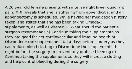 A 26 year old female presents with intense right lower quadrant pain. MRI reveals that she is suffering from appendicitis, and an appendectomy is scheduled. While having her medication history taken, she states that she has been taking Omega-3 supplements, as well as vitamin C. What should the patient's surgeon recommend? a) Continue taking the supplements as they are good for her cardiovascular and immune health b) Discontinue the supplements 10-14 days before surgery as they can reduce blood clotting c) Discontinue the supplements the night before the surgery to prevent any profuse bleeding d) Continue taking the supplements as they will increase clotting and help control bleeding during the surgery