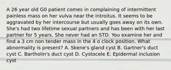 A 26 year old G0 patient comes in complaining of intermittent painless mass on her vulva near the introitus. It seems to be aggravated by her intercourse but usually goes away on its own. She's had two lifetime sexual partners and has been with her last partner for 5 years. She never had an STD. You examine her and find a 3 cm non tender mass in the 4 o clock position. What abnormality is present? A. Skene's gland cyst B. Gartner's duct cyst C. Bartholin's duct cyst D. Cystocele E. Epidermal inclusion cyst