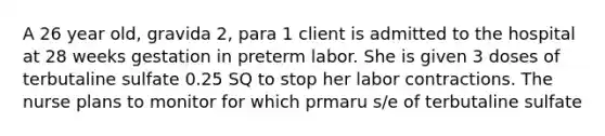 A 26 year old, gravida 2, para 1 client is admitted to the hospital at 28 weeks gestation in preterm labor. She is given 3 doses of terbutaline sulfate 0.25 SQ to stop her labor contractions. The nurse plans to monitor for which prmaru s/e of terbutaline sulfate