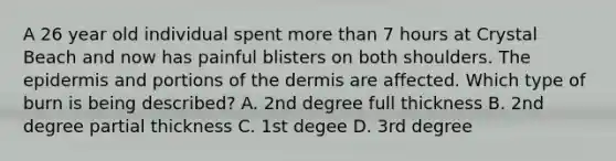 A 26 year old individual spent more than 7 hours at Crystal Beach and now has painful blisters on both shoulders. The epidermis and portions of the dermis are affected. Which type of burn is being described? A. 2nd degree full thickness B. 2nd degree partial thickness C. 1st degee D. 3rd degree