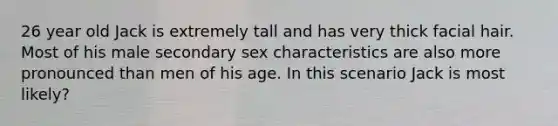 26 year old Jack is extremely tall and has very thick facial hair. Most of his male secondary sex characteristics are also more pronounced than men of his age. In this scenario Jack is most likely?