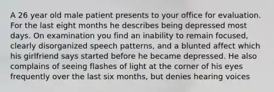 A 26 year old male patient presents to your office for evaluation. For the last eight months he describes being depressed most days. On examination you find an inability to remain focused, clearly disorganized speech patterns, and a blunted affect which his girlfriend says started before he became depressed. He also complains of seeing flashes of light at the corner of his eyes frequently over the last six months, but denies hearing voices