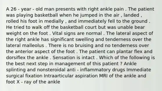 A 26 - year - old man presents with right ankle pain . The patient was playing basketball when he jumped in the air , landed , rolled his foot in medially , and immediately fell to the ground . He tried to walk off the basketball court but was unable bear weight on the foot . Vital signs are normal . The lateral aspect of the right ankle has significant swelling and tenderness over the lateral malleolus . There is no bruising and no tenderness over the anterior aspect of the foot . The patient can plantar flex and dorsiflex the ankle . Sensation is intact . Which of the following is the best next step in management of this patient ? Ankle splinting and nonsteroidal anti - inflammatory drugs Immediate surgical fixation Intraarticular aspiration MRI of the ankle and foot X - ray of the ankle