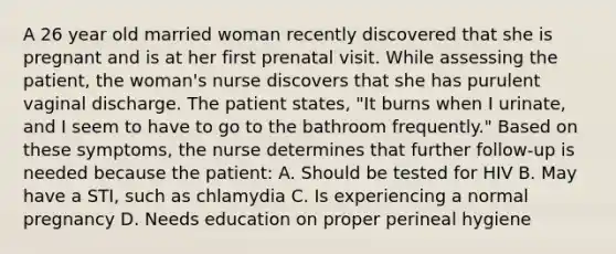 A 26 year old married woman recently discovered that she is pregnant and is at her first prenatal visit. While assessing the patient, the woman's nurse discovers that she has purulent vaginal discharge. The patient states, "It burns when I urinate, and I seem to have to go to the bathroom frequently." Based on these symptoms, the nurse determines that further follow-up is needed because the patient: A. Should be tested for HIV B. May have a STI, such as chlamydia C. Is experiencing a normal pregnancy D. Needs education on proper perineal hygiene