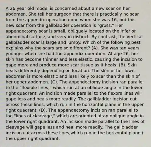 A 26 year old model is concerned about a new scar on her abdomen. She tell her surgeon that there is practically no scar from the appendix operation done when she was 16, but this new scar from the gallbladder operation is "gross." Her appendectomy scar is small, obliquely located on the inferior abdominal surface, and very in distinct. By contrast, the vertical gallbladder scar is large and lumpy. Which of the following best explains why the scars are so different? (A). She was ten years younger when she had the appendix operation. At age 26, her skin has become thinner and less elastic, causing the incision to gape more and produce more scar tissue as it heals. (B). Skin heals differently depending on location. The skin of her lower abdomen is more elastic and less likely to scar than the skin of her upper abdomen. (C). The appendectomy incision ran parallel to the "flexible lines," which run at an oblique angle in the lower right quadrant. An incision made parallel to the flexors lines will gape less and heals more readily. The gallbladder incision cut across these lines, which run in the horizontal plane in the upper right quadrant. (D). The appendectomy incision ran parallel to the "lines of cleavage," which are oriented at an oblique angle in the lower right quadrant. An incision made parallel to the lines of cleavage will gape less and heal more readily. The gallbladder incision cut across these lines,which run in the horizontal plane i the upper right quadrant.