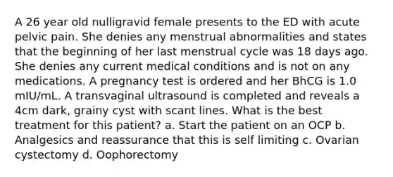 A 26 year old nulligravid female presents to the ED with acute pelvic pain. She denies any menstrual abnormalities and states that the beginning of her last menstrual cycle was 18 days ago. She denies any current medical conditions and is not on any medications. A pregnancy test is ordered and her BhCG is 1.0 mIU/mL. A transvaginal ultrasound is completed and reveals a 4cm dark, grainy cyst with scant lines. What is the best treatment for this patient? a. Start the patient on an OCP b. Analgesics and reassurance that this is self limiting c. Ovarian cystectomy d. Oophorectomy