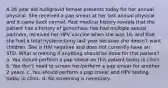 A 26 year old nulligravid female presents today for her annual physical. She received a pap smear at her last annual physical and it came back normal. Past medical history reveals that the patient has a history of gonorrhea, has had multiple sexual partners, received her HPV vaccine when she was 16, and that she had a total hysterectomy last year because she doesn't want children. She is HIV negative and does not currently have an STD. What screening if anything should be done for this patient? a. You should perform a pap smear on this patient today in clinic. b. You don't need to screen her/perform a pap smear for another 2 years. c. You should perform a pap smear and HPV testing today in clinic. d. No screening is necessary.