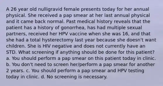 A 26 year old nulligravid female presents today for her annual physical. She received a pap smear at her last annual physical and it came back normal. Past medical history reveals that the patient has a history of gonorrhea, has had multiple sexual partners, received her HPV vaccine when she was 16, and that she had a total hysterectomy last year because she doesn't want children. She is HIV negative and does not currently have an STD. What screening if anything should be done for this patient? a. You should perform a pap smear on this patient today in clinic. b. You don't need to screen her/perform a pap smear for another 2 years. c. You should perform a pap smear and HPV testing today in clinic. d. No screening is necessary.