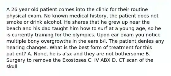 A 26 year old patient comes into the clinic for their routine physical exam. No known medical history, the patient does not smoke or drink alcohol. He shares that he grew up near the beach and his dad taught him how to surf at a young age, so he is currently training for the olympics. Upon ear exam you notice multiple bony overgrowths in the ears b/l. The patient denies any hearing changes. What is the best form of treatment for this patient? A. None, he is a'sx and they are not bothersome B. Surgery to remove the Exostoses C. IV ABX D. CT scan of the skull