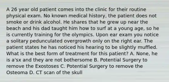 A 26 year old patient comes into the clinic for their routine physical exam. No known medical history, the patient does not smoke or drink alcohol. He shares that he grew up near the beach and his dad taught him how to surf at a young age, so he is currently training for the olympics. Upon ear exam you notice a solitary pedunculated overgrowth only on the right ear. The patient states he has noticed his hearing to be slightly muffled. What is the best form of treatment for this patient? A. None, he is a'sx and they are not bothersome B. Potential Surgery to remove the Exostoses C. Potential Surgery to remove the Osteoma D. CT scan of the skull