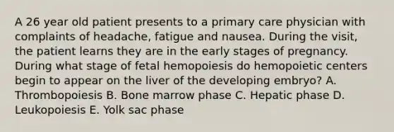 A 26 year old patient presents to a primary care physician with complaints of headache, fatigue and nausea. During the visit, the patient learns they are in the early stages of pregnancy. During what stage of fetal hemopoiesis do hemopoietic centers begin to appear on the liver of the developing embryo? A. Thrombopoiesis B. Bone marrow phase C. Hepatic phase D. Leukopoiesis E. Yolk sac phase