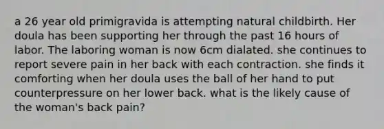 a 26 year old primigravida is attempting natural childbirth. Her doula has been supporting her through the past 16 hours of labor. The laboring woman is now 6cm dialated. she continues to report severe pain in her back with each contraction. she finds it comforting when her doula uses the ball of her hand to put counterpressure on her lower back. what is the likely cause of the woman's back pain?