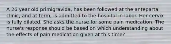 A 26 year old primigravida, has been followed at the antepartal clinic, and at term, is admitted to the hospital in labor. Her cervix is fully dilated. She asks the nurse for some pain medication. The nurse's response should be based on which understanding about the effects of pain medication given at this time?