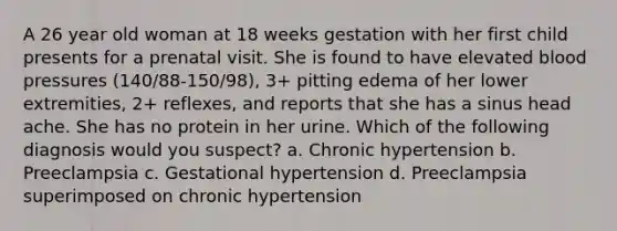 A 26 year old woman at 18 weeks gestation with her first child presents for a prenatal visit. She is found to have elevated blood pressures (140/88-150/98), 3+ pitting edema of her lower extremities, 2+ reflexes, and reports that she has a sinus head ache. She has no protein in her urine. Which of the following diagnosis would you suspect? a. Chronic hypertension b. Preeclampsia c. Gestational hypertension d. Preeclampsia superimposed on chronic hypertension