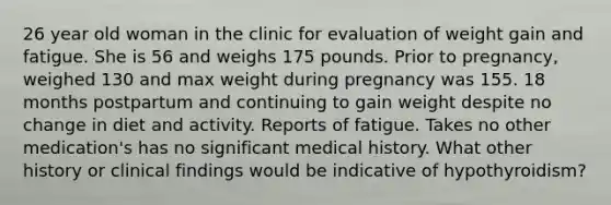 26 year old woman in the clinic for evaluation of weight gain and fatigue. She is 56 and weighs 175 pounds. Prior to pregnancy, weighed 130 and max weight during pregnancy was 155. 18 months postpartum and continuing to gain weight despite no change in diet and activity. Reports of fatigue. Takes no other medication's has no significant medical history. What other history or clinical findings would be indicative of hypothyroidism?