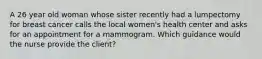 A 26 year old woman whose sister recently had a lumpectomy for breast cancer calls the local women's health center and asks for an appointment for a mammogram. Which guidance would the nurse provide the client?