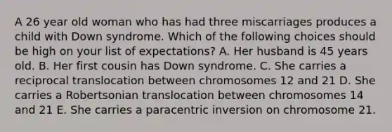 A 26 year old woman who has had three miscarriages produces a child with Down syndrome. Which of the following choices should be high on your list of expectations? A. Her husband is 45 years old. B. Her first cousin has Down syndrome. C. She carries a reciprocal translocation between chromosomes 12 and 21 D. She carries a Robertsonian translocation between chromosomes 14 and 21 E. She carries a paracentric inversion on chromosome 21.