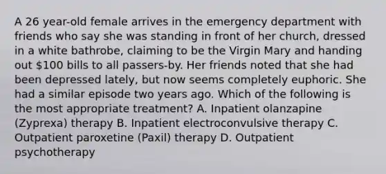 A 26 year-old female arrives in the emergency department with friends who say she was standing in front of her church, dressed in a white bathrobe, claiming to be the Virgin Mary and handing out 100 bills to all passers-by. Her friends noted that she had been depressed lately, but now seems completely euphoric. She had a similar episode two years ago. Which of the following is the most appropriate treatment? A. Inpatient olanzapine (Zyprexa) therapy B. Inpatient electroconvulsive therapy C. Outpatient paroxetine (Paxil) therapy D. Outpatient psychotherapy