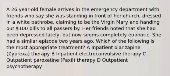 A 26 year-old female arrives in the emergency department with friends who say she was standing in front of her church, dressed in a white bathrobe, claiming to be the Virgin Mary and handing out 100 bills to all passers-by. Her friends noted that she had been depressed lately, but now seems completely euphoric. She had a similar episode two years ago. Which of the following is the most appropriate treatment? A Inpatient olanzapine (Zyprexa) therapy B Inpatient electroconvulsive therapy C Outpatient paroxetine (Paxil) therapy D Outpatient psychotherapy