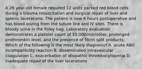 A 26 year-old female required 12 units packed red blood cells during a trauma resuscitation and surgical repair of liver and splenic lacerations. The patient is now 6 hours postoperative and has blood oozing from the suture line and IV sites. There is bloody urine in the Foley bag. Laboratory evaluation demonstrates a platelet count of 10,000/microliter, prolonged prothrombin level, and the presence of fibrin split products. Which of the following is the most likely diagnosis? A. acute ABO incompatibility reaction B. disseminated intravascular coagulation C. exacerbation of idiopathic thrombocytopenia D. inadequate repair of the liver lacerations