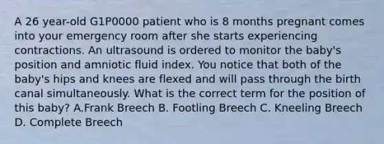 A 26 year-old G1P0000 patient who is 8 months pregnant comes into your emergency room after she starts experiencing contractions. An ultrasound is ordered to monitor the baby's position and amniotic fluid index. You notice that both of the baby's hips and knees are flexed and will pass through the birth canal simultaneously. What is the correct term for the position of this baby? A.Frank Breech B. Footling Breech C. Kneeling Breech D. Complete Breech