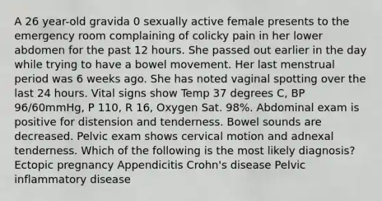 A 26 year-old gravida 0 sexually active female presents to the emergency room complaining of colicky pain in her lower abdomen for the past 12 hours. She passed out earlier in the day while trying to have a bowel movement. Her last menstrual period was 6 weeks ago. She has noted vaginal spotting over the last 24 hours. Vital signs show Temp 37 degrees C, BP 96/60mmHg, P 110, R 16, Oxygen Sat. 98%. Abdominal exam is positive for distension and tenderness. Bowel sounds are decreased. Pelvic exam shows cervical motion and adnexal tenderness. Which of the following is the most likely diagnosis? Ectopic pregnancy Appendicitis Crohn's disease Pelvic inflammatory disease