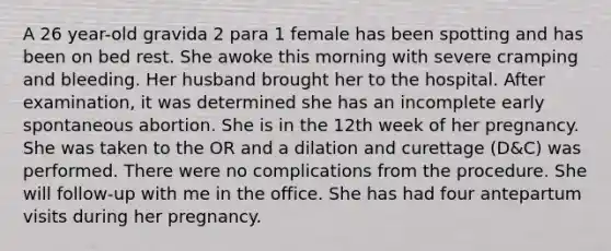 A 26 year-old gravida 2 para 1 female has been spotting and has been on bed rest. She awoke this morning with severe cramping and bleeding. Her husband brought her to the hospital. After examination, it was determined she has an incomplete early spontaneous abortion. She is in the 12th week of her pregnancy. She was taken to the OR and a dilation and curettage (D&C) was performed. There were no complications from the procedure. She will follow-up with me in the office. She has had four antepartum visits during her pregnancy.