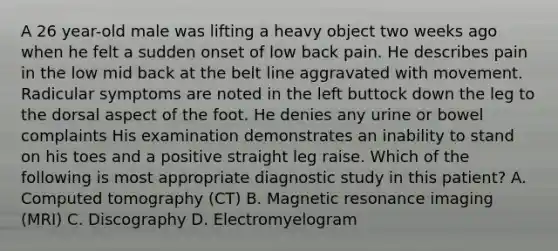 A 26 year-old male was lifting a heavy object two weeks ago when he felt a sudden onset of low back pain. He describes pain in the low mid back at the belt line aggravated with movement. Radicular symptoms are noted in the left buttock down the leg to the dorsal aspect of the foot. He denies any urine or bowel complaints His examination demonstrates an inability to stand on his toes and a positive straight leg raise. Which of the following is most appropriate diagnostic study in this patient? A. Computed tomography (CT) B. Magnetic resonance imaging (MRI) C. Discography D. Electromyelogram