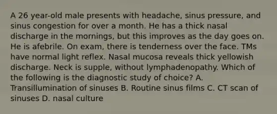 A 26 year-old male presents with headache, sinus pressure, and sinus congestion for over a month. He has a thick nasal discharge in the mornings, but this improves as the day goes on. He is afebrile. On exam, there is tenderness over the face. TMs have normal light reflex. Nasal mucosa reveals thick yellowish discharge. Neck is supple, without lymphadenopathy. Which of the following is the diagnostic study of choice? A. Transillumination of sinuses B. Routine sinus films C. CT scan of sinuses D. nasal culture