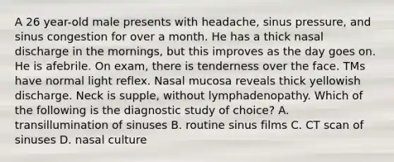 A 26 year-old male presents with headache, sinus pressure, and sinus congestion for over a month. He has a thick nasal discharge in the mornings, but this improves as the day goes on. He is afebrile. On exam, there is tenderness over the face. TMs have normal light reflex. Nasal mucosa reveals thick yellowish discharge. Neck is supple, without lymphadenopathy. Which of the following is the diagnostic study of choice? A. transillumination of sinuses B. routine sinus films C. CT scan of sinuses D. nasal culture