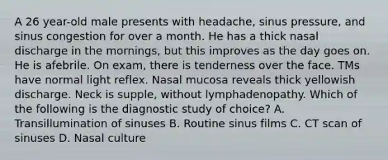 A 26 year-old male presents with headache, sinus pressure, and sinus congestion for over a month. He has a thick nasal discharge in the mornings, but this improves as the day goes on. He is afebrile. On exam, there is tenderness over the face. TMs have normal light reflex. Nasal mucosa reveals thick yellowish discharge. Neck is supple, without lymphadenopathy. Which of the following is the diagnostic study of choice? A. Transillumination of sinuses B. Routine sinus films C. CT scan of sinuses D. Nasal culture