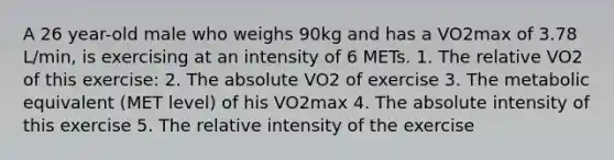 A 26 year-old male who weighs 90kg and has a VO2max of 3.78 L/min, is exercising at an intensity of 6 METs. 1. The relative VO2 of this exercise: 2. The absolute VO2 of exercise 3. The metabolic equivalent (MET level) of his VO2max 4. The absolute intensity of this exercise 5. The relative intensity of the exercise