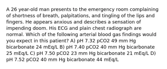 A 26 year-old man presents to the emergency room complaining of shortness of breath, palpitations, and tingling of the lips and fingers. He appears anxious and describes a sensation of impending doom. His ECG and plain chest radiograph are normal. Which of the following arterial blood gas findings would you expect in this patient? A) pH 7.32 pCO2 49 mm Hg bicarbonate 24 mEq/L B) pH 7.40 pCO2 40 mm Hg bicarbonate 25 mEq/L C) pH 7.50 pCO2 23 mm Hg bicarbonate 21 mEq/L D) pH 7.52 pCO2 40 mm Hg bicarbonate 44 mEq/L