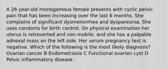 A 26 year-old monogamous female presents with cyclic pelvic pain that has been increasing over the last 6 months. She complains of significant dysmenorrhea and dyspareunia. She uses condoms for birth control. On physical examination her uterus is retroverted and non-mobile, and she has a palpable adnexal mass on the left side. Her serum pregnancy test is negative. Which of the following is the most likely diagnosis? Ovarian cancer B Endometriosis C Functional ovarian cyst D Pelvic inflammatory disease .