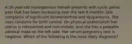 A 26 year-old monogamous female presents with cyclic pelvic pain that has been increasing over the last 6 months. She complains of significant dysmenorrhea and dyspareunia. She uses condoms for birth control. On physical examination her uterus is retroverted and non-mobile, and she has a palpable adnexal mass on the left side. Her serum pregnancy test is negative. Which of the following is the most likely diagnosis?