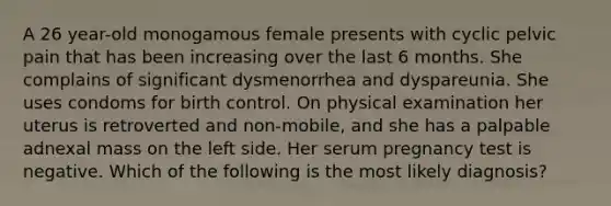 A 26 year-old monogamous female presents with cyclic pelvic pain that has been increasing over the last 6 months. She complains of significant dysmenorrhea and dyspareunia. She uses condoms for birth control. On physical examination her uterus is retroverted and non-mobile, and she has a palpable adnexal mass on the left side. Her serum pregnancy test is negative. Which of the following is the most likely diagnosis?