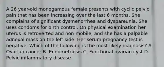 A 26 year-old monogamous female presents with cyclic pelvic pain that has been increasing over the last 6 months. She complains of significant dysmenorrhea and dyspareunia. She uses condoms for birth control. On physical examination her uterus is retroverted and non-mobile, and she has a palpable adnexal mass on the left side. Her serum pregnancy test is negative. Which of the following is the most likely diagnosis? A. Ovarian cancer B. Endometriosis C. Functional ovarian cyst D. Pelvic inflammatory disease