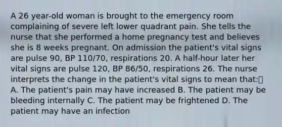 A 26 year-old woman is brought to the emergency room complaining of severe left lower quadrant pain. She tells the nurse that she performed a home pregnancy test and believes she is 8 weeks pregnant. On admission the patient's vital signs are pulse 90, BP 110/70, respirations 20. A half-hour later her vital signs are pulse 120, BP 86/50, respirations 26. The nurse interprets the change in the patient's vital signs to mean that: A. The patient's pain may have increased B. The patient may be bleeding internally C. The patient may be frightened D. The patient may have an infection