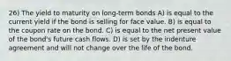 26) The yield to maturity on long-term bonds A) is equal to the current yield if the bond is selling for face value. B) is equal to the coupon rate on the bond. C) is equal to the net present value of the bond's future cash flows. D) is set by the indenture agreement and will not change over the life of the bond.