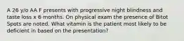 A 26 y/o AA F presents with progressive night blindness and taste loss x 6 months. On physical exam the presence of Bitot Spots are noted. What vitamin is the patient most likely to be deficient in based on the presentation?