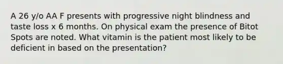 A 26 y/o AA F presents with progressive night blindness and taste loss x 6 months. On physical exam the presence of Bitot Spots are noted. What vitamin is the patient most likely to be deficient in based on the presentation?